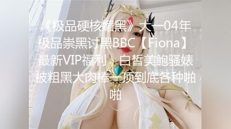 《极品硬核媚黑》大一04年极品崇黑讨黑BBC【Fiona】最新VIP福利，白皙美鲍骚婊被粗黑大肉棒一顶到底各种啪啪