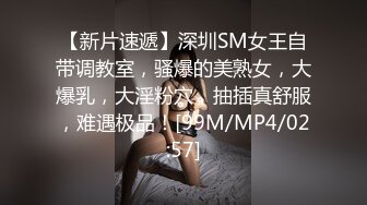 【新片速遞】深圳SM女王自带调教室，骚爆的美熟女，大爆乳，大淫粉穴，抽插真舒服，难遇极品！[99M/MP4/02:57]