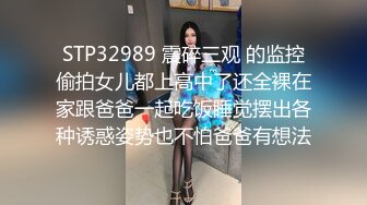 STP32989 震碎三观 的监控偷拍女儿都上高中了还全裸在家跟爸爸一起吃饭睡觉摆出各种诱惑姿势也不怕爸爸有想法