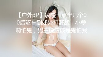 【户外3P】凌晨一点半几个00后驱车到郊外打野战，小萝莉怕鬼，男主说应该是鬼怕我们