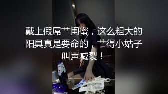 戴上假屌艹闺蜜，这么粗大的阳具真是要命的，艹得小姑子叫声喊裂！