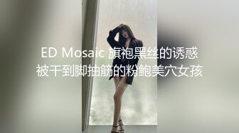 ED Mosaic 旗袍黑丝的诱惑被干到脚抽筋的粉鲍美穴女孩