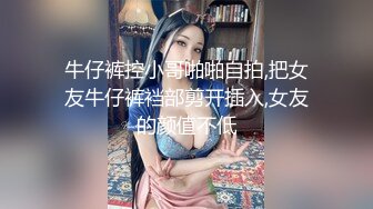 牛仔裤控小哥啪啪自拍,把女友牛仔裤裆部剪开插入,女友的颜值不低