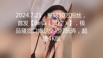 2024.7.21，推特30万粉丝，首发【Bella（贝拉）】，极品骚货口爆足交拍打玩弄，超清4K版