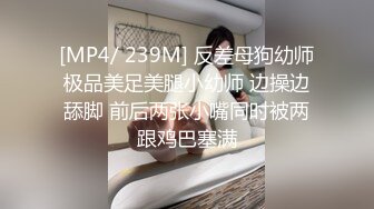 [MP4/ 239M] 反差母狗幼师极品美足美腿小幼师 边操边舔脚 前后两张小嘴同时被两跟鸡巴塞满