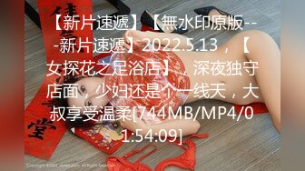 【新片速遞】【無水印原版---新片速遞】2022.5.13，【女探花之足浴店】，深夜独守店面，少妇还是个一线天，大叔享受温柔[744MB/MP4/01:54:09]