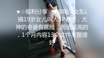 ★☆福利分享☆★绿帽父女乱L 搞19岁女儿叫人3P老婆，大神的老婆有露脸，颜值挺高的，1个月内容13个文件夹整理好