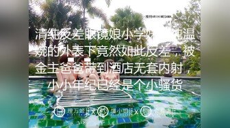 清纯反差眼镜娘小学妹清纯温婉的外表下竟然如此反差，被金主爸爸带到酒店无套内射，小小年纪已经是个小骚货