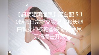 【超顶媚黑淫趴】黑白配 5.10媚黑日常群交实记 190长腿白皙女神被轮番爆肏 大黑屌无情爆击升天