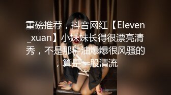 重磅推荐，抖音网红【Eleven_xuan】小妹妹长得很漂亮清秀，不是那种油爆爆很风骚的，算是一股清流