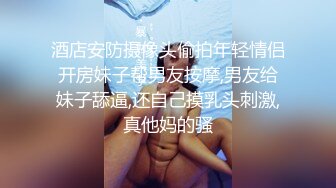 酒店安防摄像头偷拍年轻情侣开房妹子帮男友按摩,男友给妹子舔逼,还自己摸乳头刺激,真他妈的骚