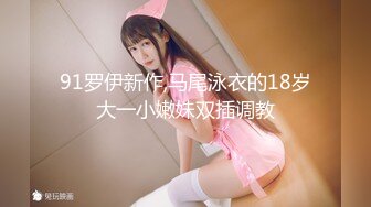 91罗伊新作,马尾泳衣的18岁大一小嫩妹双插调教