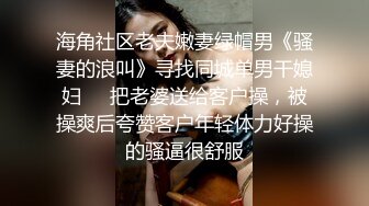 海角社区老夫嫩妻绿帽男《骚妻的浪叫》寻找同城单男干媳妇❤️把老婆送给客户操，被操爽后夸赞客户年轻体力好操的骚逼很舒服