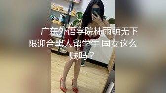 ❤️广东外语学院林雨萌无下限迎合黑人留学生 国女这么贱吗？