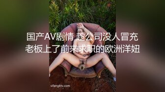 国产AV剧情 趁公司没人冒充老板上了前来求职的欧洲洋妞