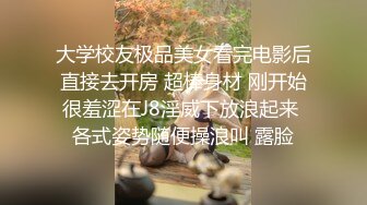 大学校友极品美女看完电影后直接去开房 超棒身材 刚开始很羞涩在J8淫威下放浪起来 各式姿势随便操浪叫 露脸