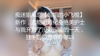 痴迷姐弟恋【姐姐的小飞棍】新作，尤物姐姐化身绝美护士与我开启了没羞没臊的一天，狂干后口爆呻吟嗲叫