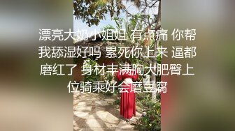 漂亮大奶小姐姐 有点痛 你帮我舔湿好吗 累死你上来 逼都磨红了 身材丰满胸大肥臀上位骑乘好会磨豆腐