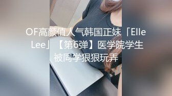 OF高颜值人气韩国正妹「Elle Lee」【第6弹】医学院学生被同学狠狠玩弄