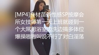 [MP4]身材苗条性感SP按摩会所女技师第一天上班就碰到一个大屌男浴室边洗边搞多体位爆操嗷嗷叫说不行了对白淫荡