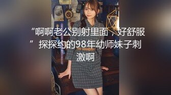 “啊啊老公别射里面，好舒服”探探约的98年幼师妹子刺激啊