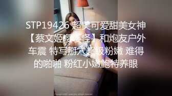 STP19426 超美可爱甜美女神【蔡文姬嘤嘤怪】和炮友户外车震 特写掰穴超级粉嫩 难得的啪啪 粉红小嫩鲍特养眼