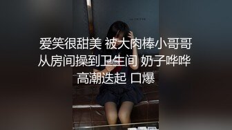 爱笑很甜美 被大肉棒小哥哥从房间操到卫生间 奶子哗哗 高潮迭起 口爆