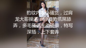 ❤️❤️豹纹内衣小骚货，过肩龙大哥操逼，69姿势抓屌舔弄，多毛骚逼主动骑乘，特写深插，上下套弄