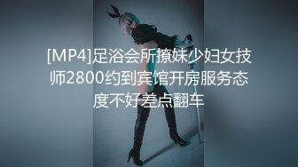 [MP4]足浴会所撩妹少妇女技师2800约到宾馆开房服务态度不好差点翻车