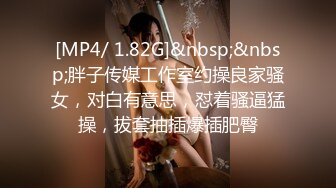 [MP4/ 1.82G]&nbsp;&nbsp;胖子传媒工作室约操良家骚女，对白有意思，怼着骚逼猛操，拔套抽插爆插肥臀