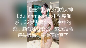 ♈ ♈ ♈ 【重弹】顶级约啪大神【dulianmaomao】付费啪啪，32岁离异少妇，家中约炮，颇有几分姿色，超近距离镜头舔逼，爆操不止爽了