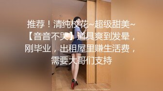 推荐！清纯校花~超级甜美~【音音不哭】道具爽到发晕，刚毕业，出租屋里赚生活费，需要大哥们支持