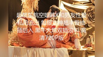 超靓东航空姐韩X和男友性爱私拍流出 制服女神翘丰臀抽插后入 黑牛大屌双插浪叫 高清720P版