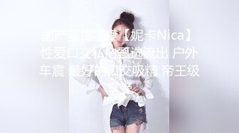 国产骚货淫妻【妮卡Nica】性爱口交私拍甄选流出 户外车震 最好的口交吸精 帝王级享受