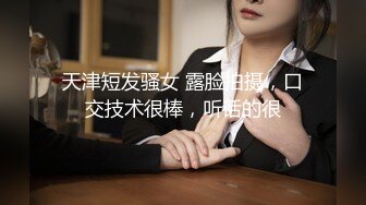 天津短发骚女 露脸拍摄，口交技术很棒，听话的很