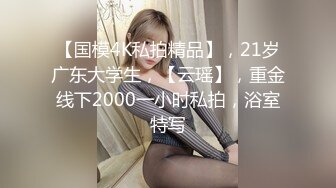 【国模4K私拍精品】，21岁广东大学生，【云瑶】，重金线下2000一小时私拍，浴室特写