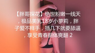 【胖哥探花】绝世粉嫩一线天，极品美乳18岁小萝莉，胖子爱不释手，插几下就要舔逼，享受青春胴体爽翻 2