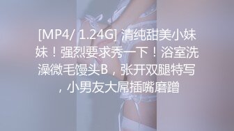 [MP4/ 1.24G] 清纯甜美小妹妹！强烈要求秀一下！浴室洗澡微毛馒头B，张开双腿特写，小男友大屌插嘴磨蹭