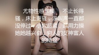 ❤️尤物性感车模❤️不止长得骚，床上更骚，淫叫声一直都没停过，小穴超紧，越用力操她她越兴奋，穷人的女神富人的精盆