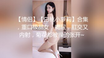 【情侣】【白桃小萝莉】合集，重口极品女，喝尿，肛交又内射，菊花都被操的张开~