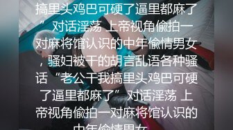 ★☆全网推荐☆★“老公干我搞里头鸡巴可硬了逼里都麻了”对话淫荡 上帝视角偸拍一对麻将馆认识的中年偸情男女，骚妇被干的胡言乱语各种骚话“老公干我搞里头鸡巴可硬了逼里都麻了”对话淫荡 上帝视角偸拍一对麻将馆认识的中年偸情男女，