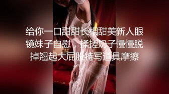 给你一口甜甜长相甜美新人眼镜妹子自慰，揉搓奶子慢慢脱掉翘起大屁股特写道具摩擦