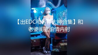 【出EDC和各种大神合集】和老婆闺蜜偷情内射