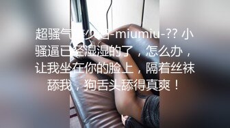 超骚气美少妇-miumiu-?? 小骚逼已经湿湿的了，怎么办，让我坐在你的脸上，隔着丝袜舔我，狗舌头舔得真爽！