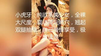 小虎牙，纯欲系美少女，全裸大尺度，震动棒玩嫩穴，翘起双腿抽插，自己慢慢享受，极度诱惑