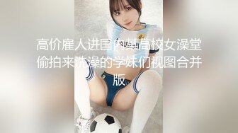 高价雇人进国内某高校女澡堂偷拍来洗澡的学妹们视图合并版