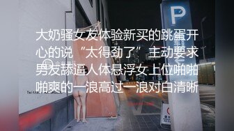 大奶骚女友体验新买的跳蛋开心的说“太得劲了”主动要求男友舔逼人体悬浮女上位啪啪啪爽的一浪高过一浪对白清晰