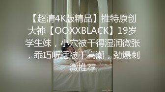 【超清4K版精品】推特原创大神【OOXXBLACK】19岁学生妹，小穴被干得湿润微张，乖巧听话被干高潮，劲爆刺激推荐