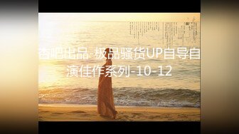 杏吧出品-极品骚货UP自导自演佳作系列-10-12