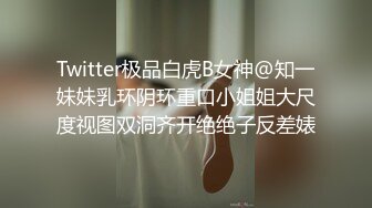 Twitter极品白虎B女神@知一妹妹乳环阴环重口小姐姐大尺度视图双洞齐开绝绝子反差婊